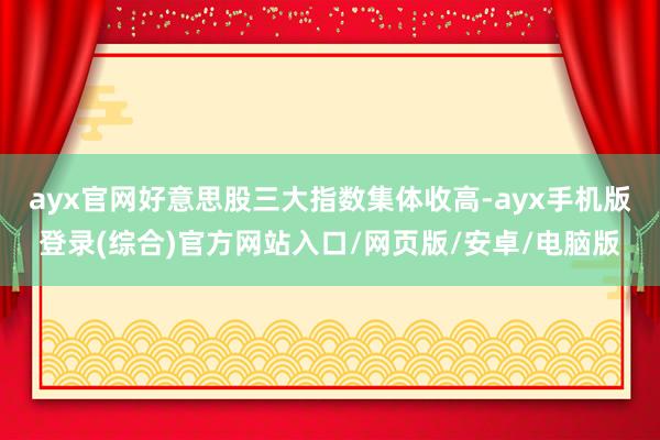 ayx官网好意思股三大指数集体收高-ayx手机版登录(综合)