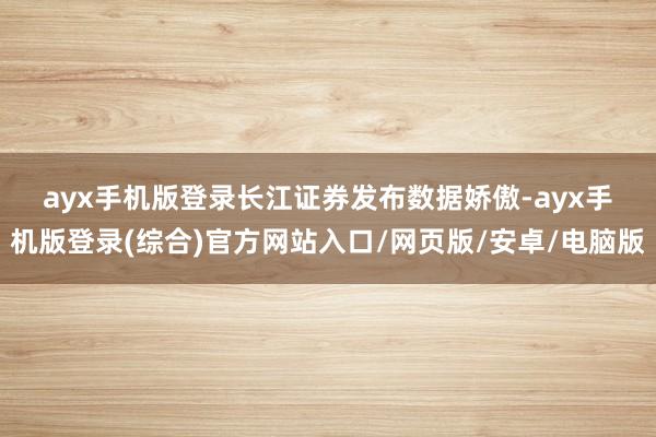 ayx手机版登录　　长江证券发布数据娇傲-ayx手机版登录(