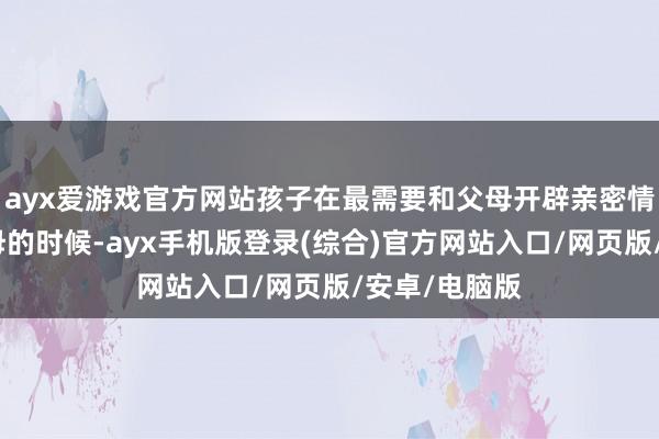 ayx爱游戏官方网站孩子在最需要和父母开辟亲密情感、依赖父母