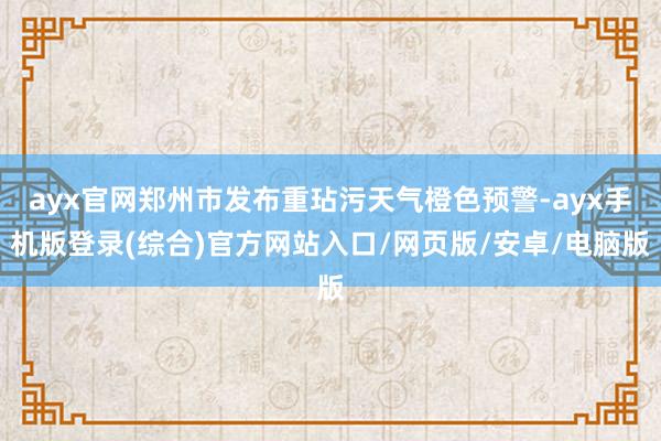 ayx官网郑州市发布重玷污天气橙色预警-ayx手机版登录(综