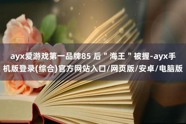 ayx爱游戏第一品牌85 后＂海王＂被握-ayx手机版登录(