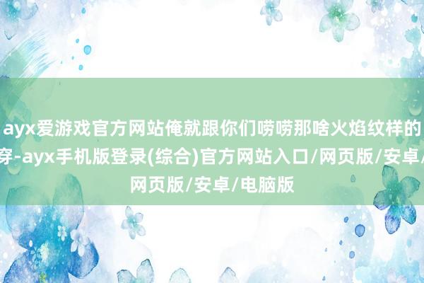 ayx爱游戏官方网站俺就跟你们唠唠那啥火焰纹样的和服咋穿-a