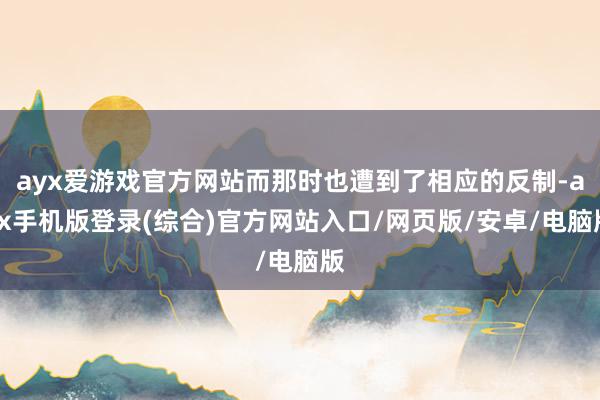 ayx爱游戏官方网站而那时也遭到了相应的反制-ayx手机版登
