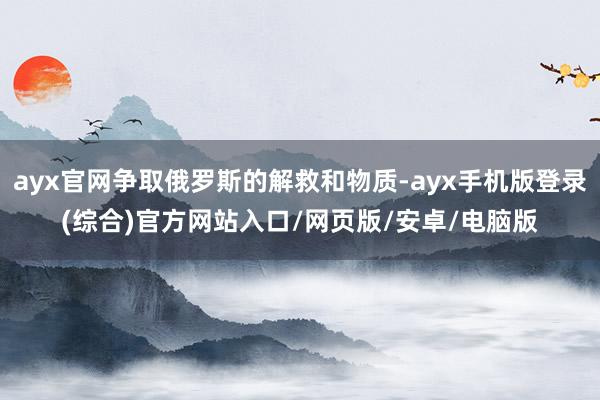 ayx官网争取俄罗斯的解救和物质-ayx手机版登录(综合)官