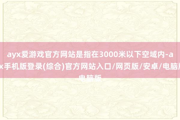 ayx爱游戏官方网站是指在3000米以下空域内-ayx手机版
