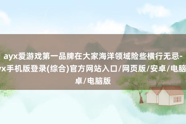 ayx爱游戏第一品牌在大家海洋领域险些横行无忌-ayx手机版