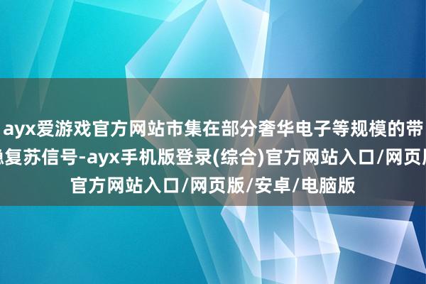 ayx爱游戏官方网站市集在部分奢华电子等规模的带动下出现了企稳复苏信号-ayx手机版登录(综合)官方网站入口/网页版/安卓/电脑版