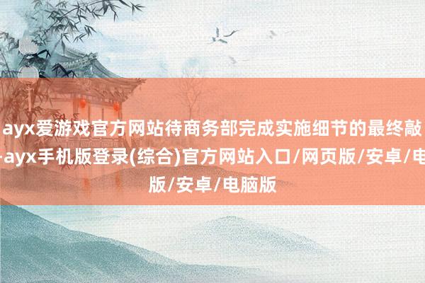 ayx爱游戏官方网站待商务部完成实施细节的最终敲定后-ayx手机版登录(综合)官方网站入口/网页版/安卓/电脑版