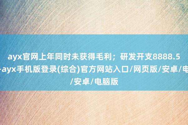 ayx官网上年同时未获得毛利;研发开支8888.5万元-ayx手机版登录(综合)官方网站入口/网页版/安卓/电脑版