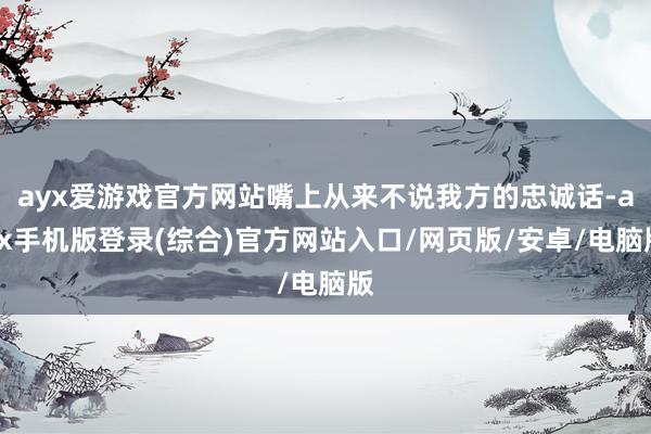 ayx爱游戏官方网站嘴上从来不说我方的忠诚话-ayx手机版登