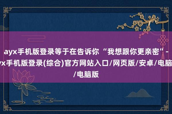 ayx手机版登录等于在告诉你 “我想跟你更亲密”-ayx手机